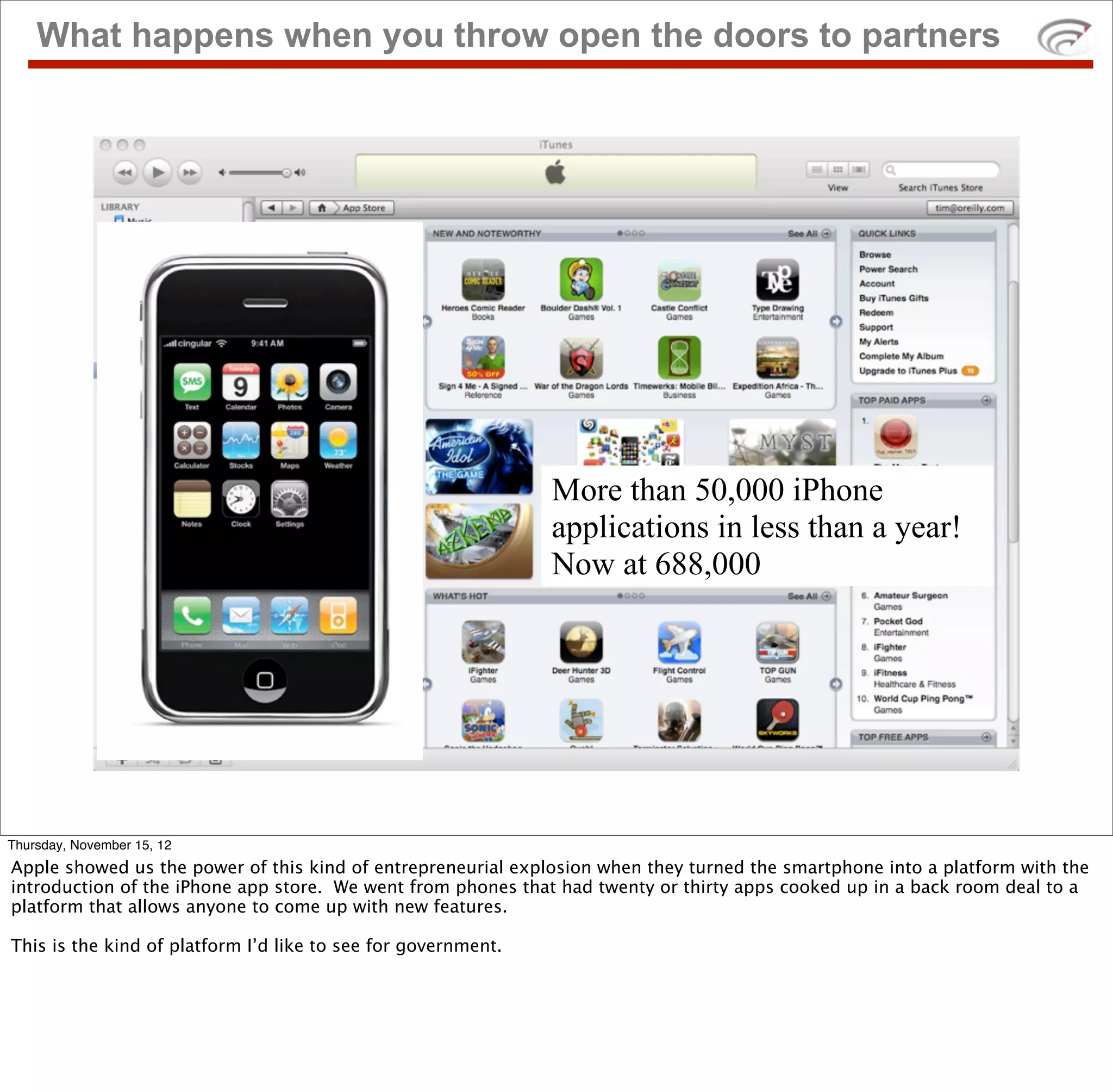What happens when you throw open the doors to partners




                                                               More than 50,000 iPhone
                                                               applications in less than a year!
                                                               Now at 688,000




Thursday, November 15, 12
Apple showed us the power of this kind of entrepreneurial explosion when they turned the smartphone into a platform with the
introduction of the iPhone app store. We went from phones that had twenty or thirty apps cooked up in a back room deal to a
platform that allows anyone to come up with new features.

This is the kind of platform I’d like to see for government.
 