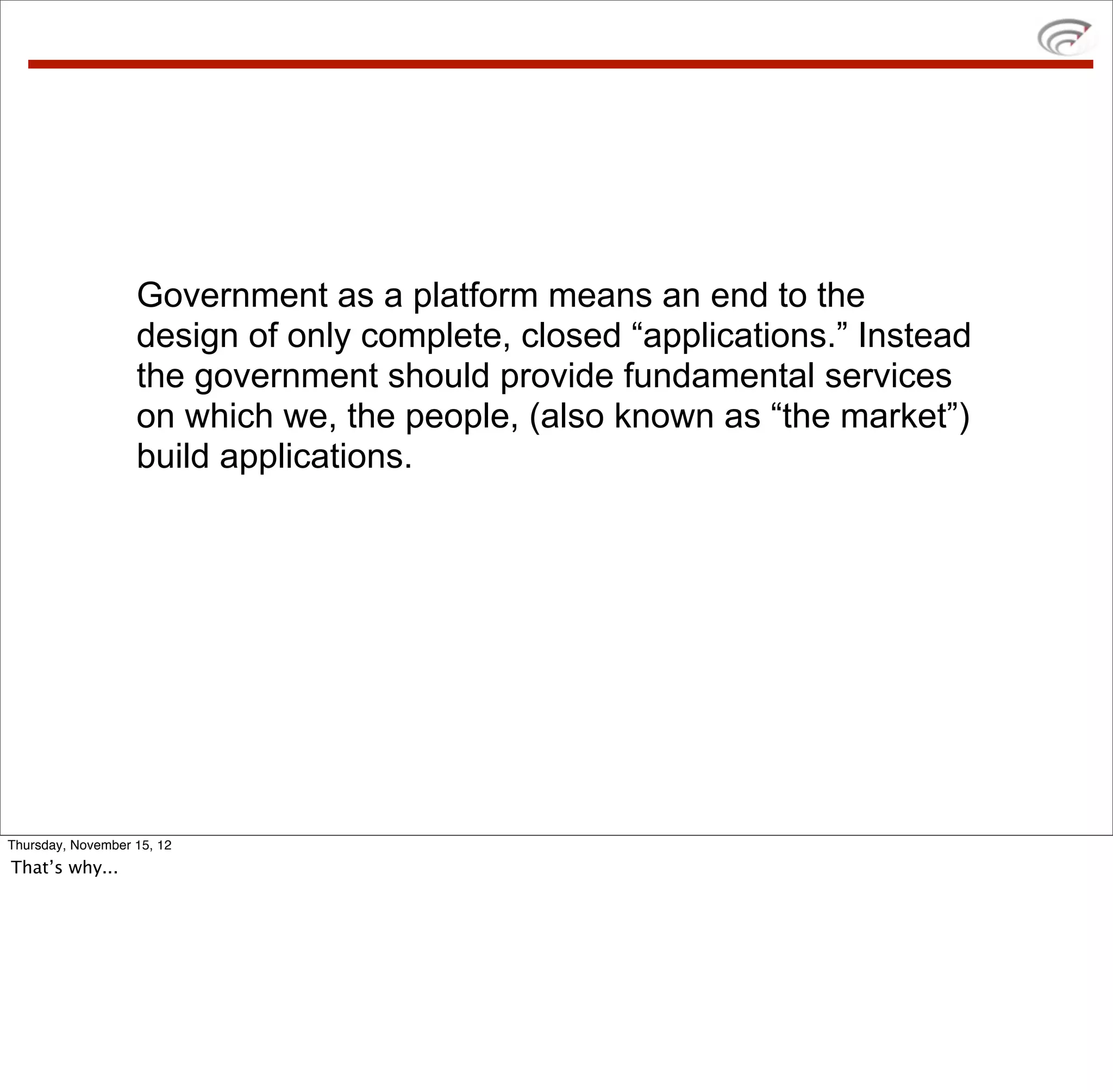 Government as a platform means an end to the
                   design of only complete, closed “applications.” Instead
                   the government should provide fundamental services
                   on which we, the people, (also known as “the market”)
                   build applications.




Thursday, November 15, 12
That’s why...
 