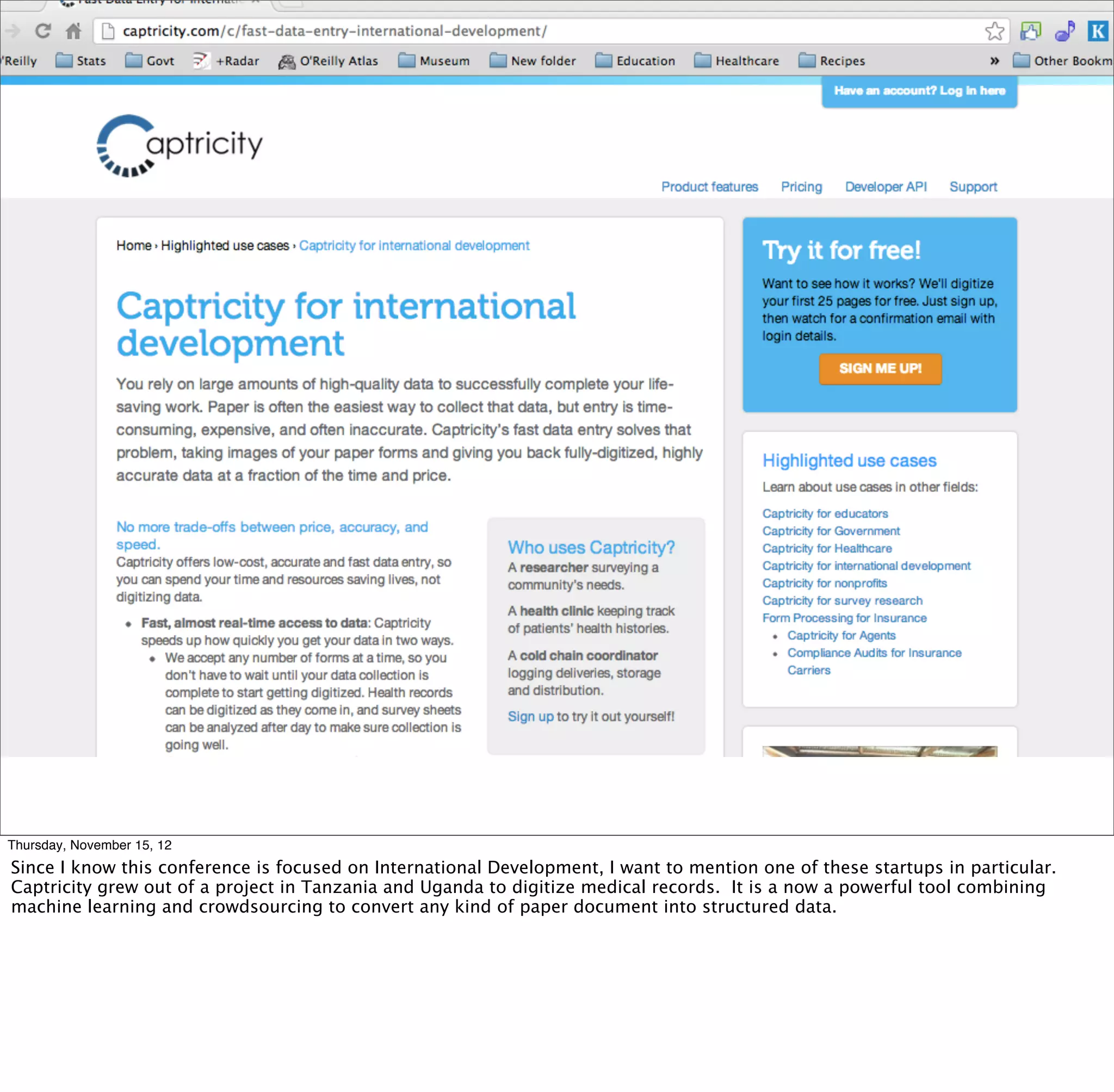 Thursday, November 15, 12
Since I know this conference is focused on International Development, I want to mention one of these startups in particular.
Captricity grew out of a project in Tanzania and Uganda to digitize medical records. It is a now a powerful tool combining
machine learning and crowdsourcing to convert any kind of paper document into structured data.
 