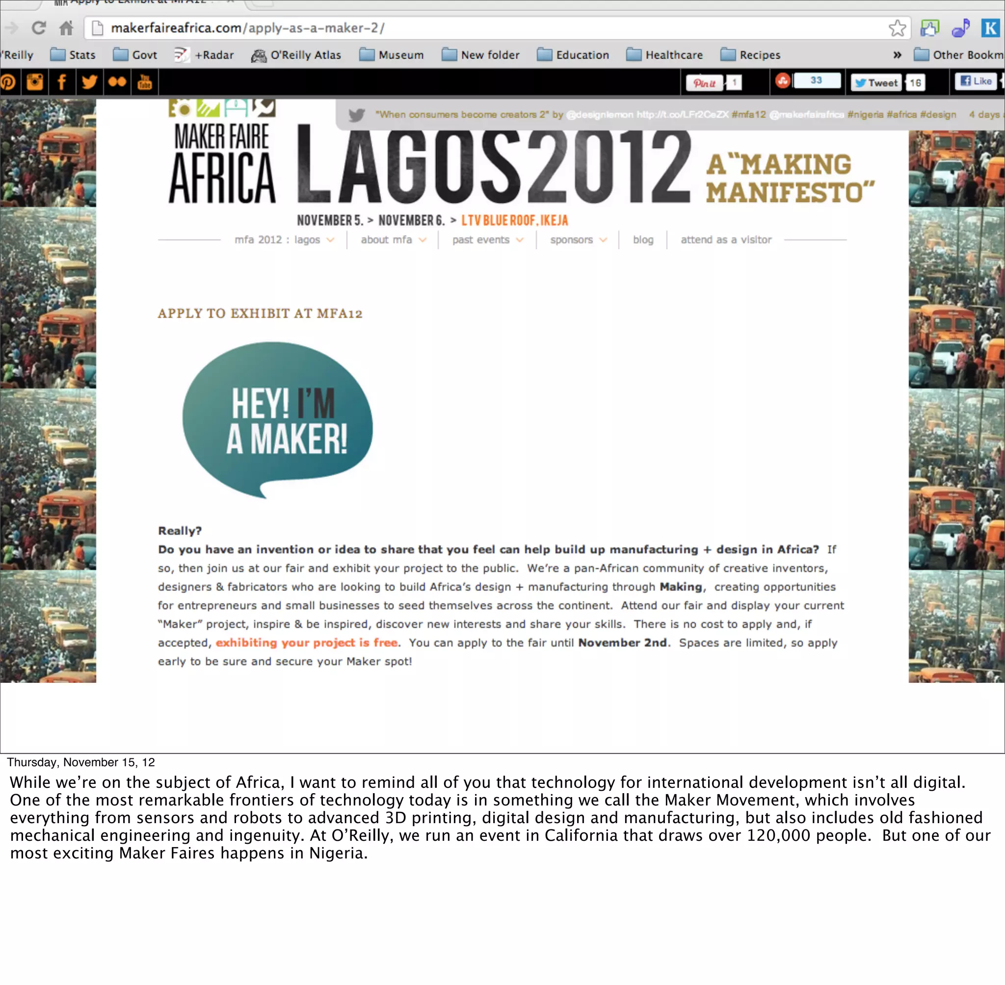 Thursday, November 15, 12
While we’re on the subject of Africa, I want to remind all of you that technology for international development isn’t all digital.
One of the most remarkable frontiers of technology today is in something we call the Maker Movement, which involves
everything from sensors and robots to advanced 3D printing, digital design and manufacturing, but also includes old fashioned
mechanical engineering and ingenuity. At O’Reilly, we run an event in California that draws over 120,000 people. But one of our
most exciting Maker Faires happens in Nigeria.
 