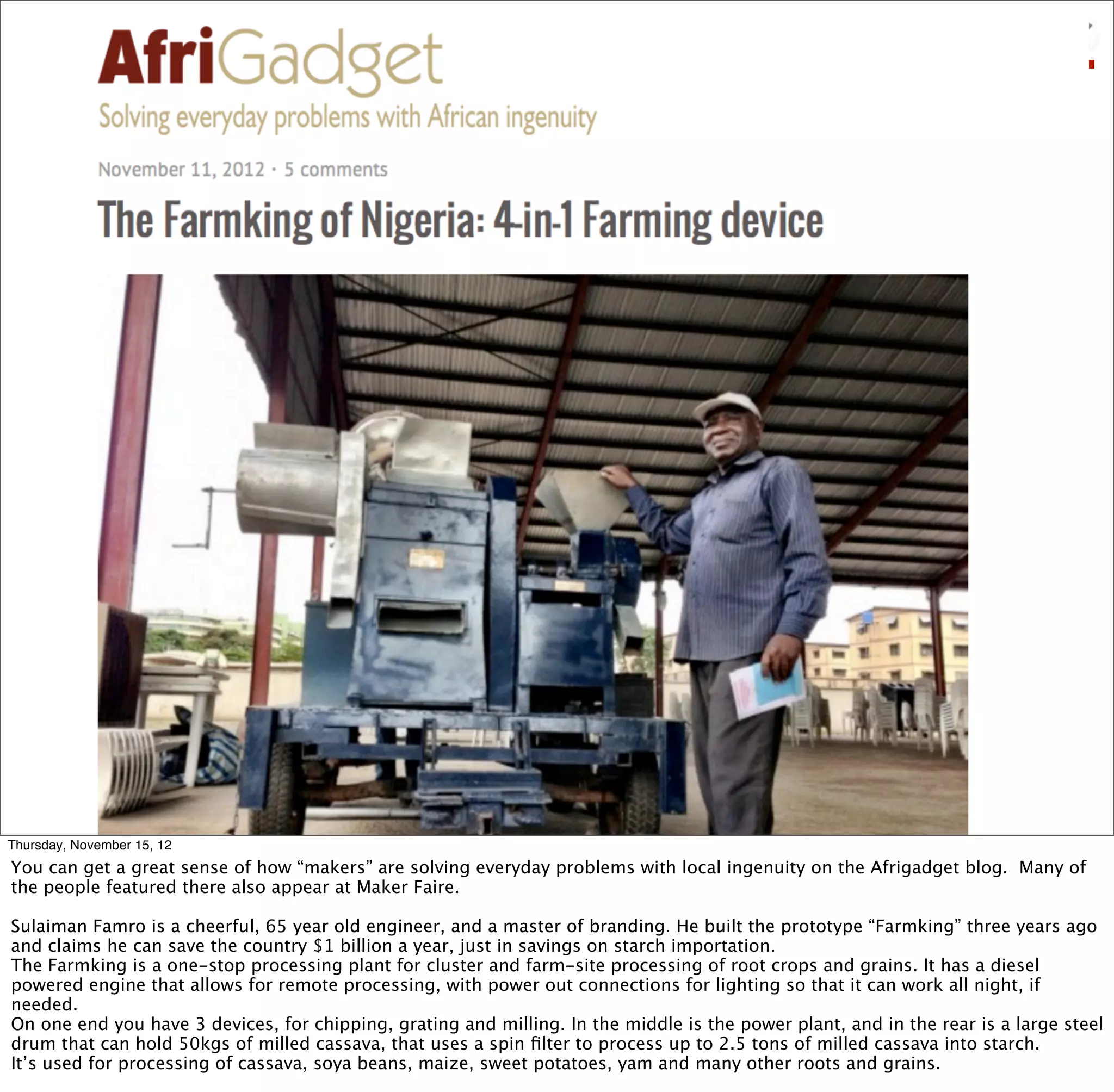 Thursday, November 15, 12
You can get a great sense of how “makers” are solving everyday problems with local ingenuity on the Afrigadget blog. Many of
the people featured there also appear at Maker Faire.

Sulaiman Famro is a cheerful, 65 year old engineer, and a master of branding. He built the prototype “Farmking” three years ago
and claims he can save the country $1 billion a year, just in savings on starch importation.
The Farmking is a one-stop processing plant for cluster and farm-site processing of root crops and grains. It has a diesel
powered engine that allows for remote processing, with power out connections for lighting so that it can work all night, if
needed.
On one end you have 3 devices, for chipping, grating and milling. In the middle is the power plant, and in the rear is a large steel
drum that can hold 50kgs of milled cassava, that uses a spin ﬁlter to process up to 2.5 tons of milled cassava into starch.
It’s used for processing of cassava, soya beans, maize, sweet potatoes, yam and many other roots and grains.
 
