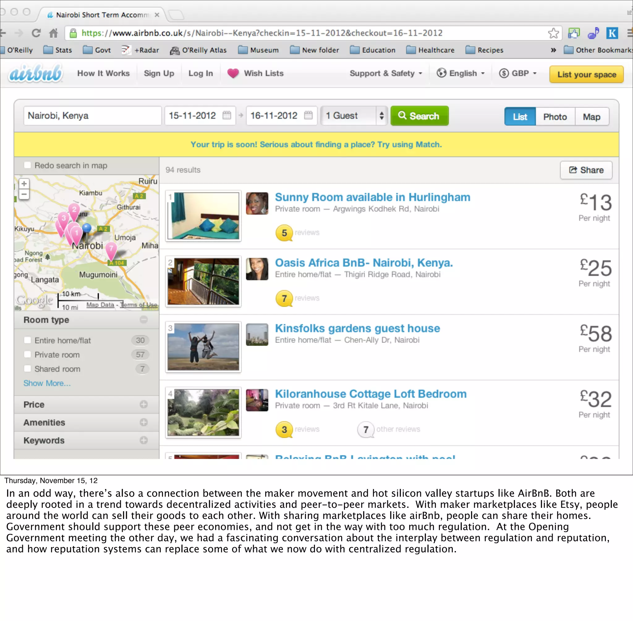 Thursday, November 15, 12
In an odd way, there’s also a connection between the maker movement and hot silicon valley startups like AirBnB. Both are
deeply rooted in a trend towards decentralized activities and peer-to-peer markets. With maker marketplaces like Etsy, people
around the world can sell their goods to each other. With sharing marketplaces like airBnb, people can share their homes.
Government should support these peer economies, and not get in the way with too much regulation. At the Opening
Government meeting the other day, we had a fascinating conversation about the interplay between regulation and reputation,
and how reputation systems can replace some of what we now do with centralized regulation.
 