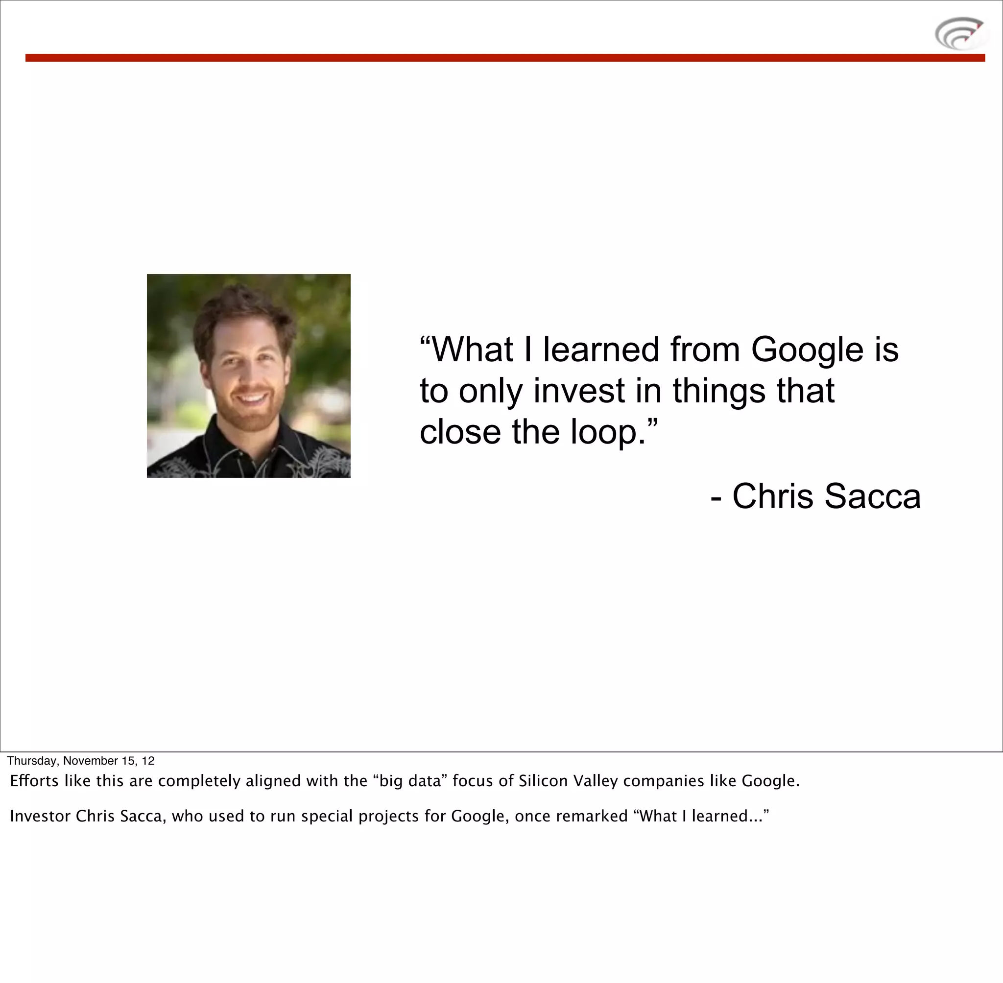 “What I learned from Google is
                                                       to only invest in things that
                                                       close the loop.”
                                                                                              - Chris Sacca




Thursday, November 15, 12
Efforts like this are completely aligned with the “big data” focus of Silicon Valley companies like Google.

Investor Chris Sacca, who used to run special projects for Google, once remarked “What I learned...”
 