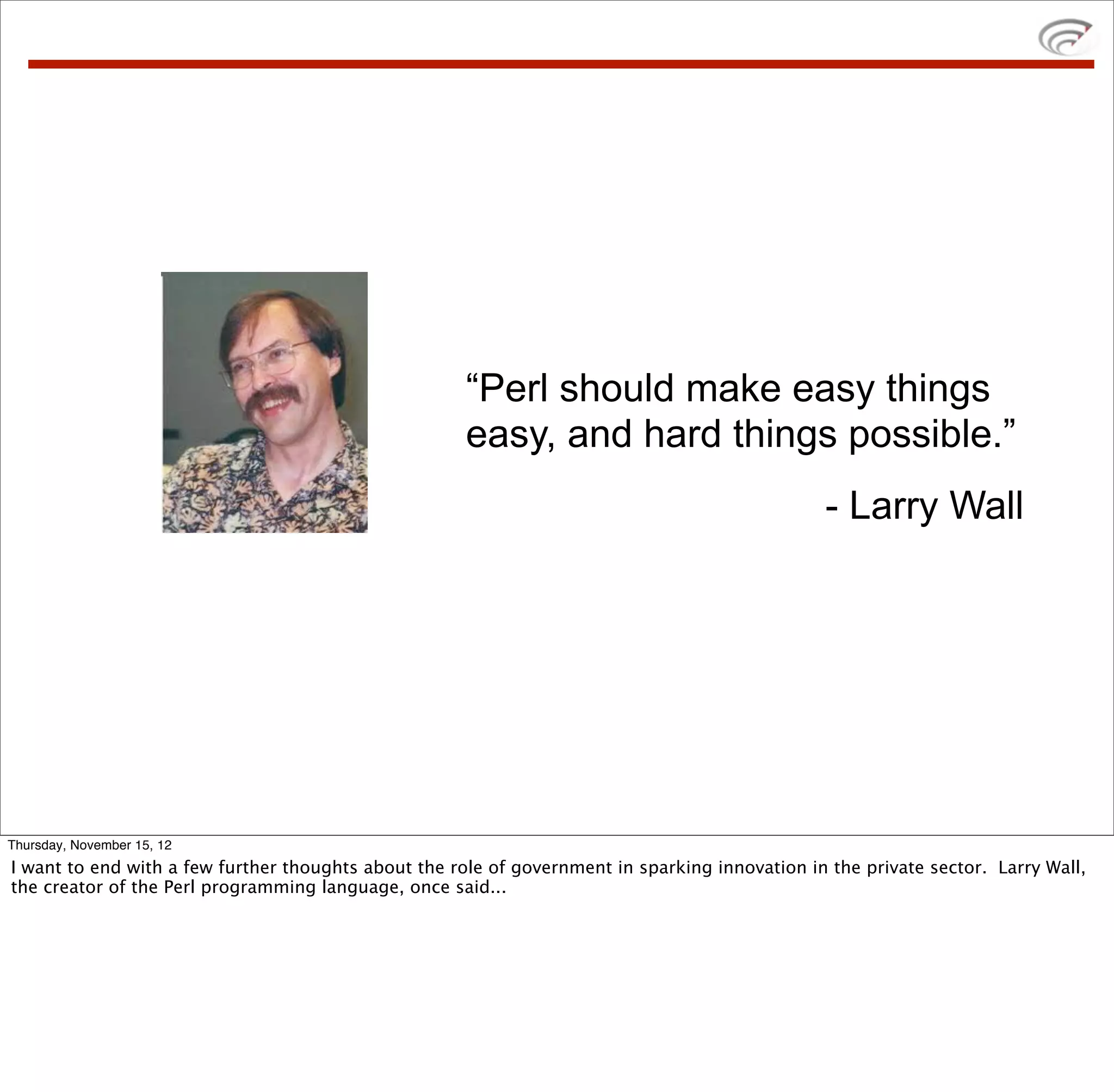 “Perl should make easy things
                                                      easy, and hard things possible.”
                                                                                                - Larry Wall




Thursday, November 15, 12
I want to end with a few further thoughts about the role of government in sparking innovation in the private sector. Larry Wall,
the creator of the Perl programming language, once said...
 