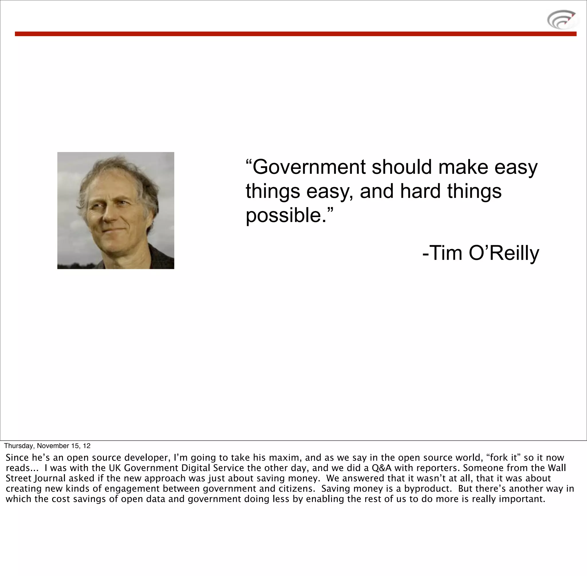 “Government should make easy
                                                    things easy, and hard things
                                                    possible.”
                                                                                           -Tim O’Reilly




Thursday, November 15, 12
Since he’s an open source developer, I’m going to take his maxim, and as we say in the open source world, “fork it” so it now
reads... I was with the UK Government Digital Service the other day, and we did a Q&A with reporters. Someone from the Wall
Street Journal asked if the new approach was just about saving money. We answered that it wasn’t at all, that it was about
creating new kinds of engagement between government and citizens. Saving money is a byproduct. But there’s another way in
which the cost savings of open data and government doing less by enabling the rest of us to do more is really important.
 