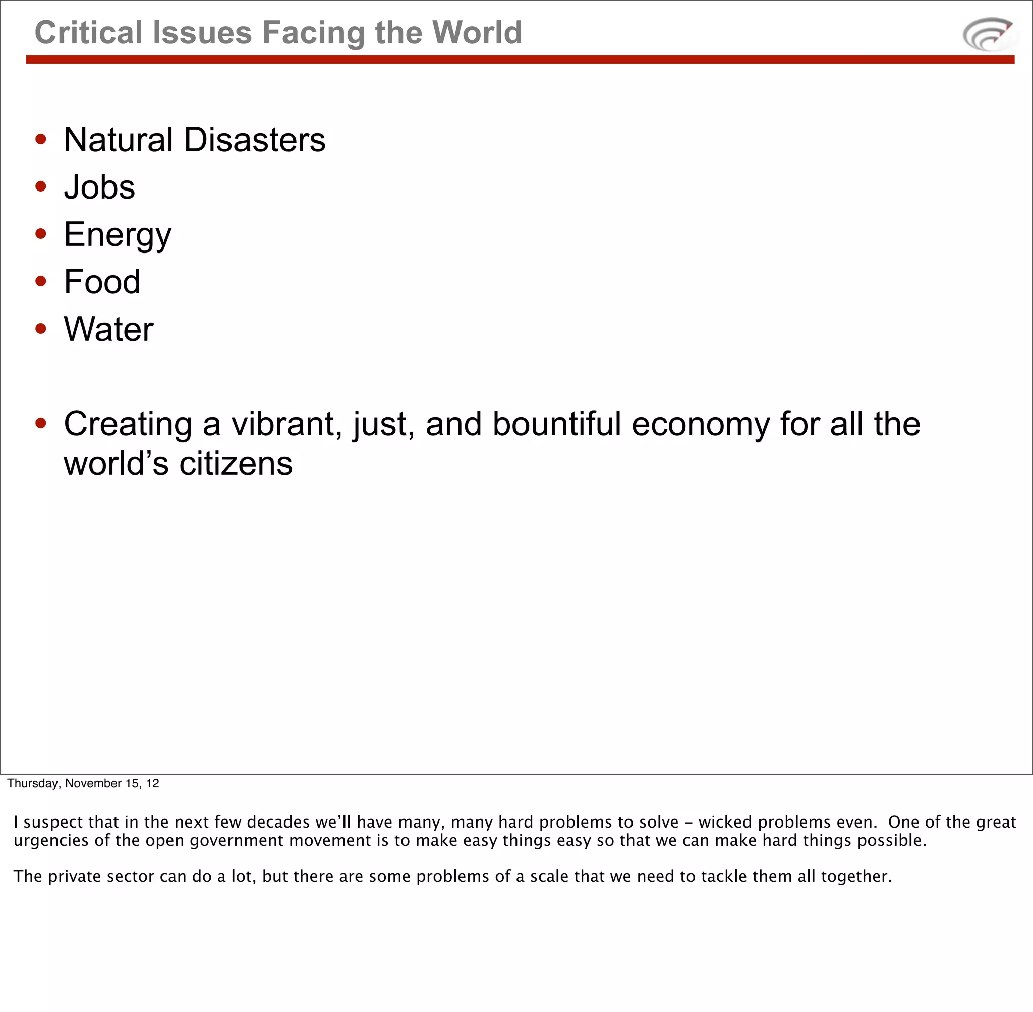 Critical Issues Facing the World


    •    Natural Disasters
    •    Jobs
    •    Energy
    •    Food
    •    Water

    • Creating a vibrant, just, and bountiful economy for all the
         world’s citizens




Thursday, November 15, 12


 I suspect that in the next few decades we’ll have many, many hard problems to solve - wicked problems even. One of the great
 urgencies of the open government movement is to make easy things easy so that we can make hard things possible.

 The private sector can do a lot, but there are some problems of a scale that we need to tackle them all together.
 