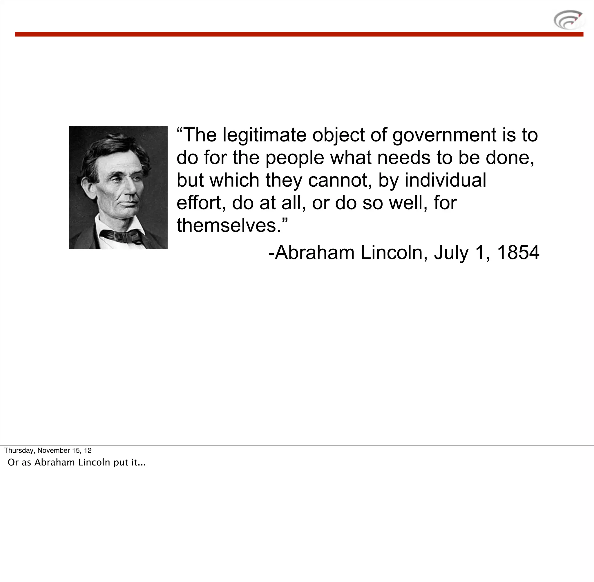 “The legitimate object of government is to
                                   do for the people what needs to be done,
                                   but which they cannot, by individual
                                   effort, do at all, or do so well, for
                                   themselves.”
                                               -Abraham Lincoln, July 1, 1854




Thursday, November 15, 12
 Or as Abraham Lincoln put it...
 