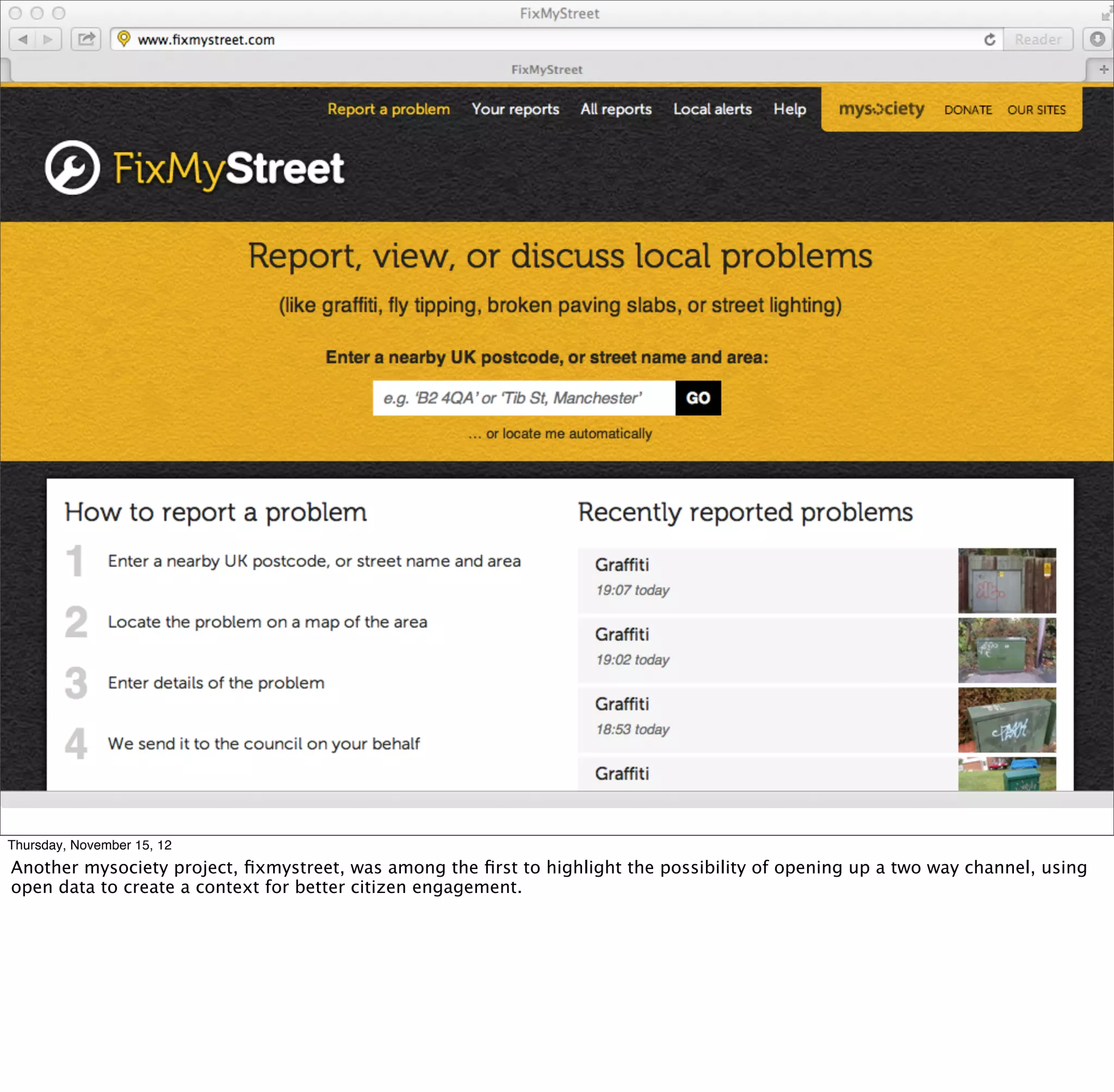 Thursday, November 15, 12
Another mysociety project, ﬁxmystreet, was among the ﬁrst to highlight the possibility of opening up a two way channel, using
open data to create a context for better citizen engagement.
 