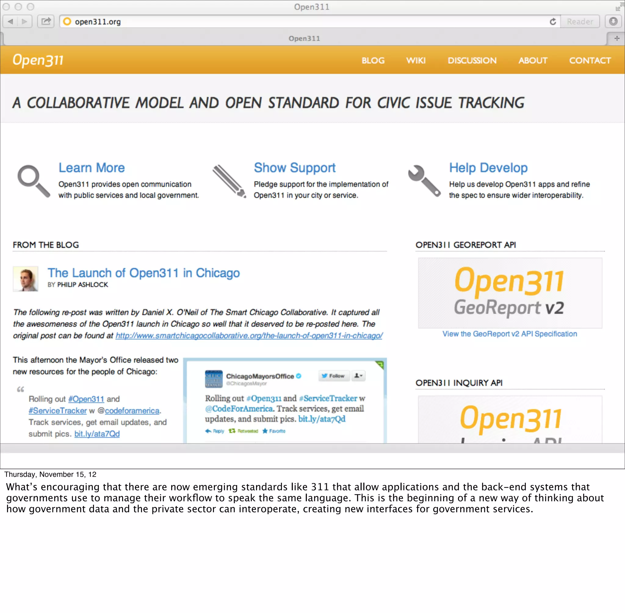 Thursday, November 15, 12
What’s encouraging that there are now emerging standards like 311 that allow applications and the back-end systems that
governments use to manage their workﬂow to speak the same language. This is the beginning of a new way of thinking about
how government data and the private sector can interoperate, creating new interfaces for government services.
 