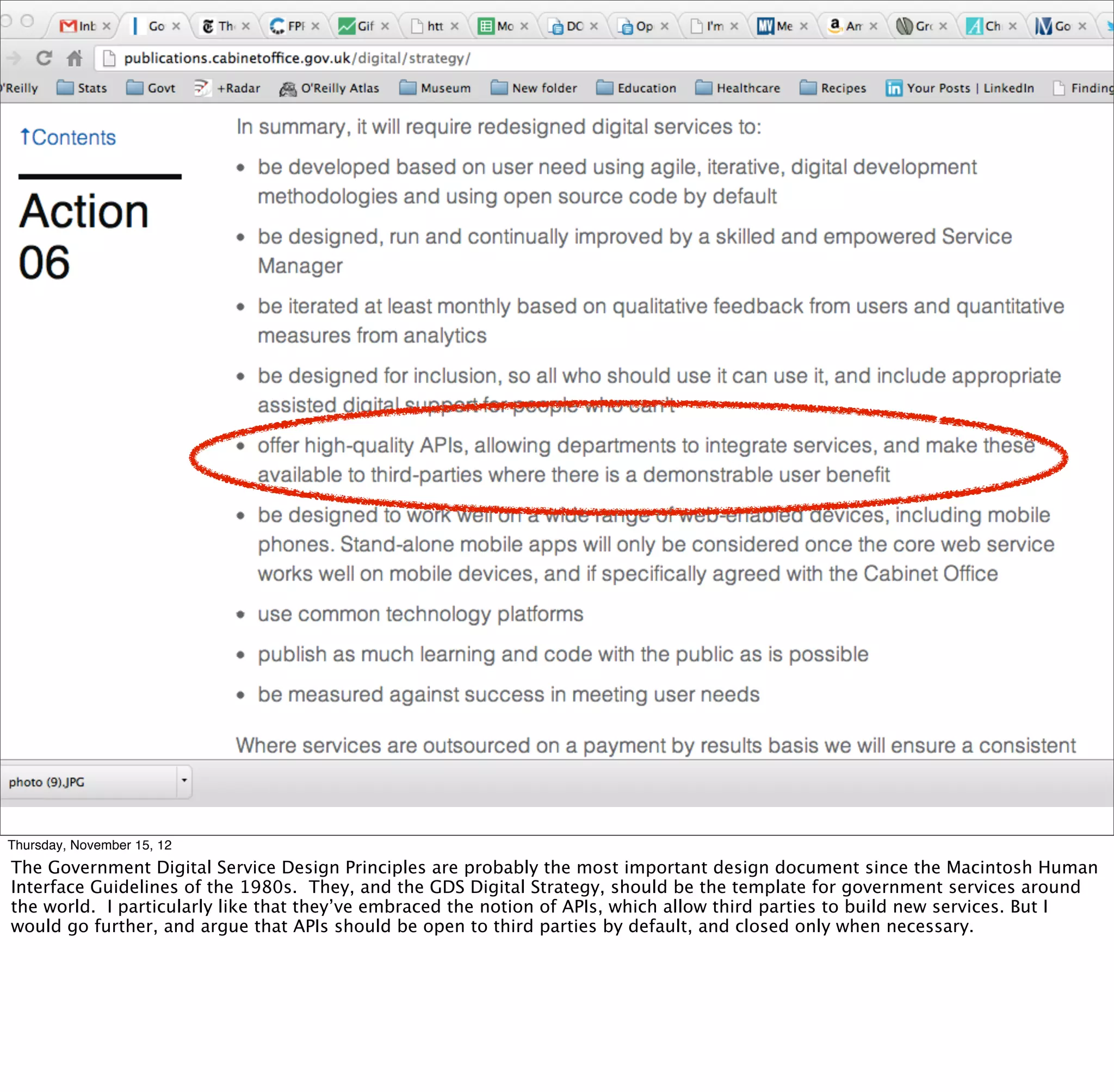 Thursday, November 15, 12
The Government Digital Service Design Principles are probably the most important design document since the Macintosh Human
Interface Guidelines of the 1980s. They, and the GDS Digital Strategy, should be the template for government services around
the world. I particularly like that they’ve embraced the notion of APIs, which allow third parties to build new services. But I
would go further, and argue that APIs should be open to third parties by default, and closed only when necessary.
 