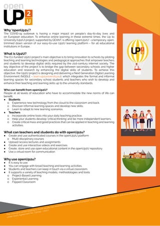 Why ‘openUp2u’?
The COVID-19 outbreak is having a major impact on people’s day-to-day lives and
on European education. To enhance online learning in these extreme times, the Up to
University (Up2U) project, supported by GÉANT, is offering ‘openUp2U’ - a temporary, open,
trimmed down version of our easy-to-use Up2U learning platform - for all educational
institutions in Europe.
What is Up2U?
The EU-funded Up2U project’s main objective is to bring innovation to schools by piloting
teaching and learning technologies and pedagogical approaches that empower teachers
and students to develop digital skills required by the 21st-century internet society. The
key objective of the project is to bridge the gap between secondary schools and higher
education and research by enhancing the digital skills of students. To achieve this
objective, the Up2U project is designing and delivering a Next Generation Digital Learning
Environment (NGDLE - learn.up2university.eu), which integrates the formal and informal
learning spaces for secondary school students and teachers who wish to develop and
enhance their teaching and learning skills up to the university standards.
Who can benefit from openUp2U?
People at all levels of education who have to accommodate the new norms of life can
benefit.
●● Students
oo Experience new technology from the cloud to the classroom and back.
oo Discover informal learning spaces and develop new skills.
oo Learn to adapt to new learning scenarios.
●● Teachers
oo Incorporate online tools into your daily teaching practice.
oo Help your students develop ‘critical thinking’ and be more independent learners.
oo Create critical mass and good practices that can be applied in teaching and learning
activities.
What can teachers and students do with openUp2u?
●● Create and use authenticated courses in the openUp2U platform
oo Multi-disciplinary courses
●● Upload/access lectures and assignments
●● Create and use interactive videos and exercises
●● Create, store and use open educational content in the openUp2U repository
●● Use a virtual room for communication
Why use openUp2u?
●● It is easy to use.
●● You can engage with broad teaching and learning activities.
●● Students and teachers can keep in touch via a virtual classroom.
●● It supports a variety of teaching models, methodologies and tools:
oo Project-Based Learning
oo Experiential Learning
oo Flipped Classroom
The innovation action leading to these results has received funding from the European Union’s Horizon 2020 research and innovation programme
under Grant Agreement No. 732049 - Up2U
 