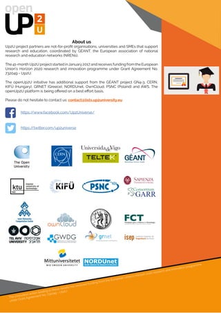 About us
Up2U project partners are not-for-profit organisations, universities and SMEs that support
research and education, coordinated by GÉANT, the European association of national
research and education networks (NRENs).
The 41-month Up2U project started inJanuary2017 and receives funding from the European
Union’s Horizon 2020 research and innovation programme under Grant Agreement No.
732049 - Up2U.
The openUp2U initiative has additional support from the GÉANT project GN4-3, CERN,
KIFÜ (Hungary), GRNET (Greece), NORDUnet, OwnCloud, PSNC (Poland) and AWS. The
openUp2U platform is being offered on a best effort basis.
Please do not hesitate to contact us: contact@lists.up2university.eu
The innovation action leading to these results has received funding from the European Union’s Horizon 2020 research and innovation programme
under Grant Agreement No. 732049 - Up2U
https://www.facebook.com/Up2Universe/
https://twitter.com/up2universe
 