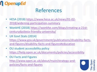 References
• HESA (2018) https://www.hesa.ac.uk/news/01-02-
2018/widening-participation-summary
• WonkHE (2018) https://wonkhe.com/blogs/creating-a-21st-
centurydyslexia-friendly-university/
• UK Govt Stats (2014)
https://www.gov.uk/government/publications/disability-facts-
and-figures/disability-facts-and-figures#education
• OU student accessibility policy
https://help.open.ac.uk/documents/policies/accessibility
• OU Facts and Figures
http://www.open.ac.uk/about/main/strategy-and-
policies/facts-and-figures
 