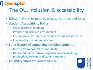 The OU, inclusion & accessibility
• Mission: Open to people, places, methods and ideas
• Student Accessibility Policy
– Social model of disability
– Promote an inclusive environment
– Ensure proactive, anticipatory and responsive processes
– Enable effective communication
• Long history of supporting disabled students
– Inclusivity everyone's responsibility
– Dedicated teams: advice, registration, course design,
production, delivery and student support
• Disability Standard awarded 2016
 