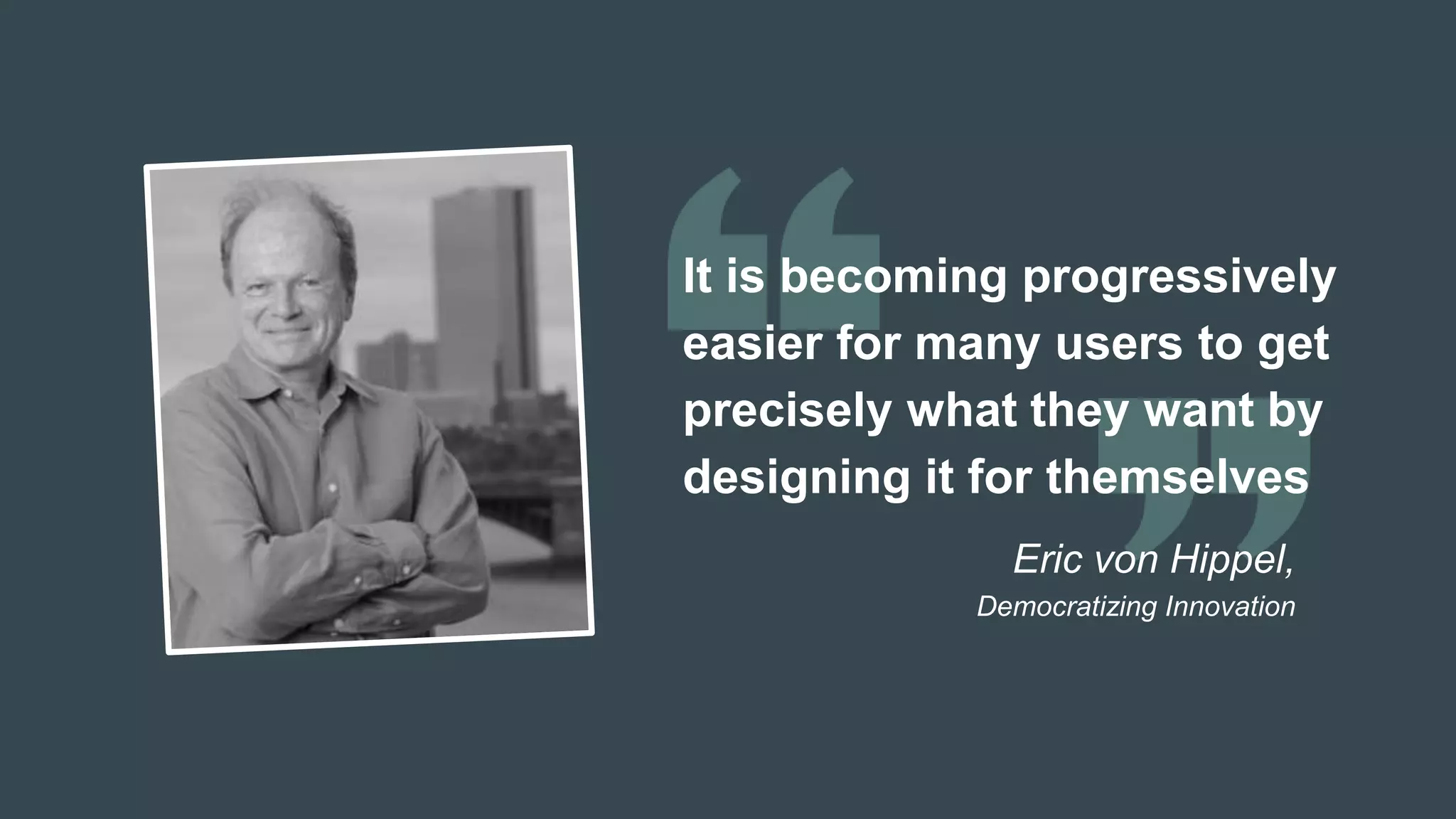 It is becoming progressively
easier for many users to get
precisely what they want by
designing it for themselves
Eric von Hippel,
Democratizing Innovation
 