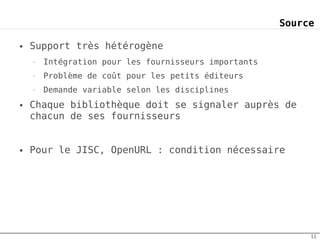 Source

●   Support très hétérogène
    –   Intégration pour les fournisseurs importants
    –   Problème de coût pour les petits éditeurs
    –   Demande variable selon les disciplines
●   Chaque bibliothèque doit se signaler auprès de
    chacun de ses fournisseurs


●   Pour le JISC, OpenURL : condition nécessaire




                                                            11
 
