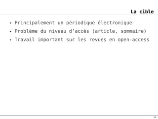 La cible

●   Principalement un périodique électronique
●   Problème du niveau d’accès (article, sommaire)
●   Travail important sur les revues en open-access




                                                      14
 