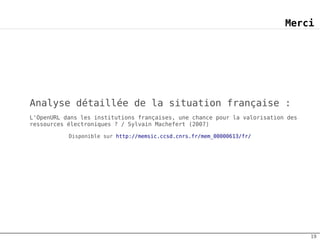 Merci




Analyse détaillée de la situation française :
L'OpenURL dans les institutions françaises, une chance pour la valorisation des
ressources électroniques ? / Sylvain Machefert (2007)

           Disponible sur http://memsic.ccsd.cnrs.fr/mem_00000613/fr/




                                                                                  19
 