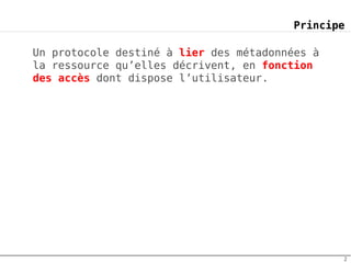 Principe

Un protocole destiné à lier des métadonnées à
la ressource qu’elles décrivent, en fonction
des accès dont dispose l’utilisateur.




                                                2
 