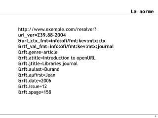 La norme


http://www.exemple.com/resolver?
url_ver=Z39.88-2004
&url_ctx_fmt=info:ofi/fmt:kev:mtx:ctx
&rtf_val_fmt=info:ofi/fmt:kev:mtx:journal
&rft.genre=article
&rft.atitle=Introduction to openURL
&rft.jtitle=Libraries journal
&rft.aulast=Durand
&rft.aufirst=Jean
&rft.date=2006
&rft.issue=12
&rft.spage=158



                                                       8
 