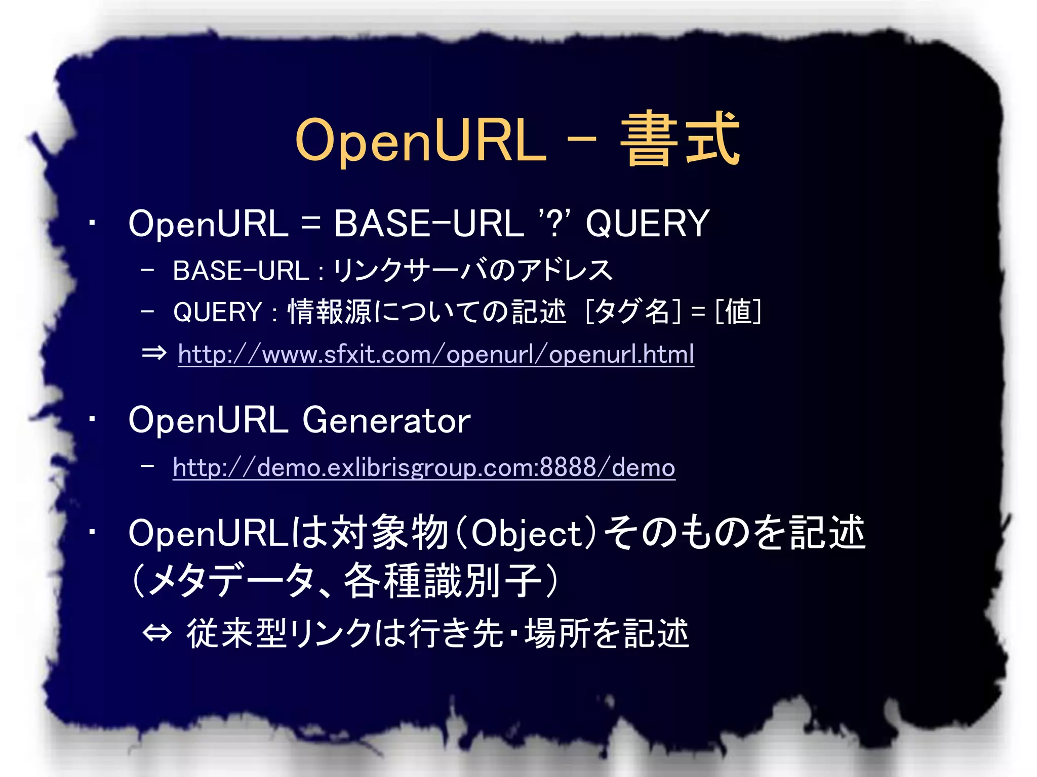 OpenURL – 書式
• OpenURL = BASE-URL '?' QUERY
  – BASE-URL : リンクサーバのアドレス
  – QUERY : 情報源についての記述 [タグ名] = [値]
  ⇒ http://www.sfxit.com/openurl/openurl.html

• OpenURL Generator
  – http://demo.exlibrisgroup.com:8888/demo

• OpenURLは対象物（Object）そのものを記述
  （メタデータ、各種識別子）
  ⇔ 従来型リンクは行き先・場所を記述
 