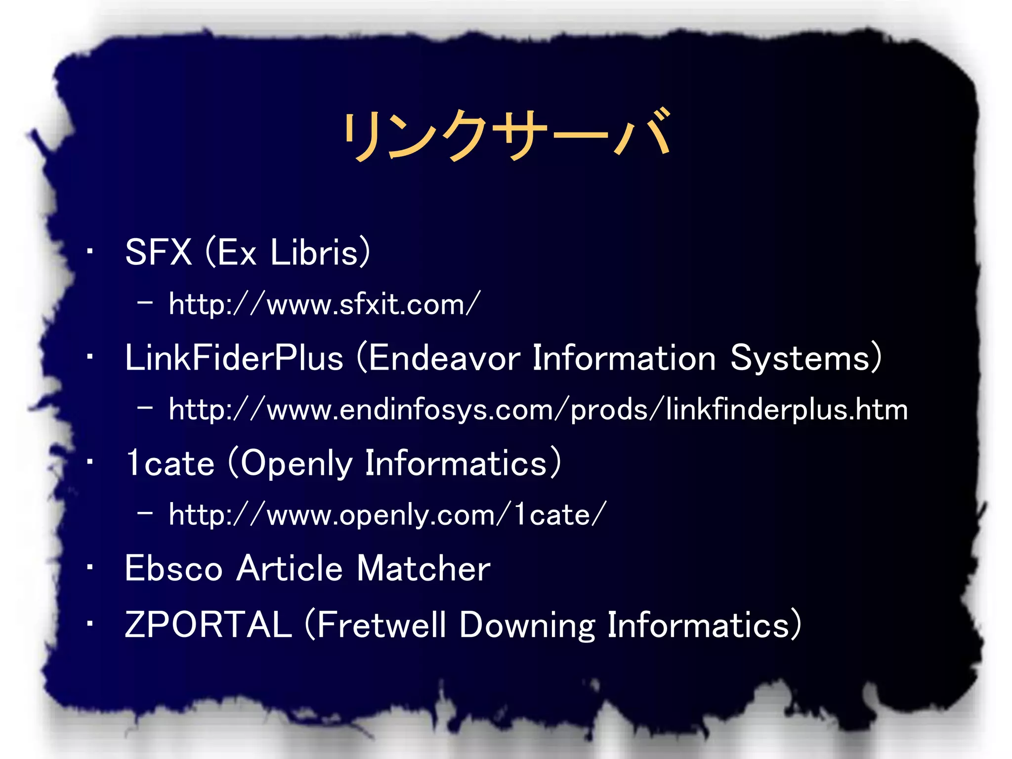 リンクサーバ
• SFX (Ex Libris)
   – http://www.sfxit.com/
• LinkFiderPlus (Endeavor Information Systems)
   – http://www.endinfosys.com/prods/linkfinderplus.htm
• 1cate (Openly Informatics）
   – http://www.openly.com/1cate/
• Ebsco Article Matcher
• ZPORTAL (Fretwell Downing Informatics)
 
