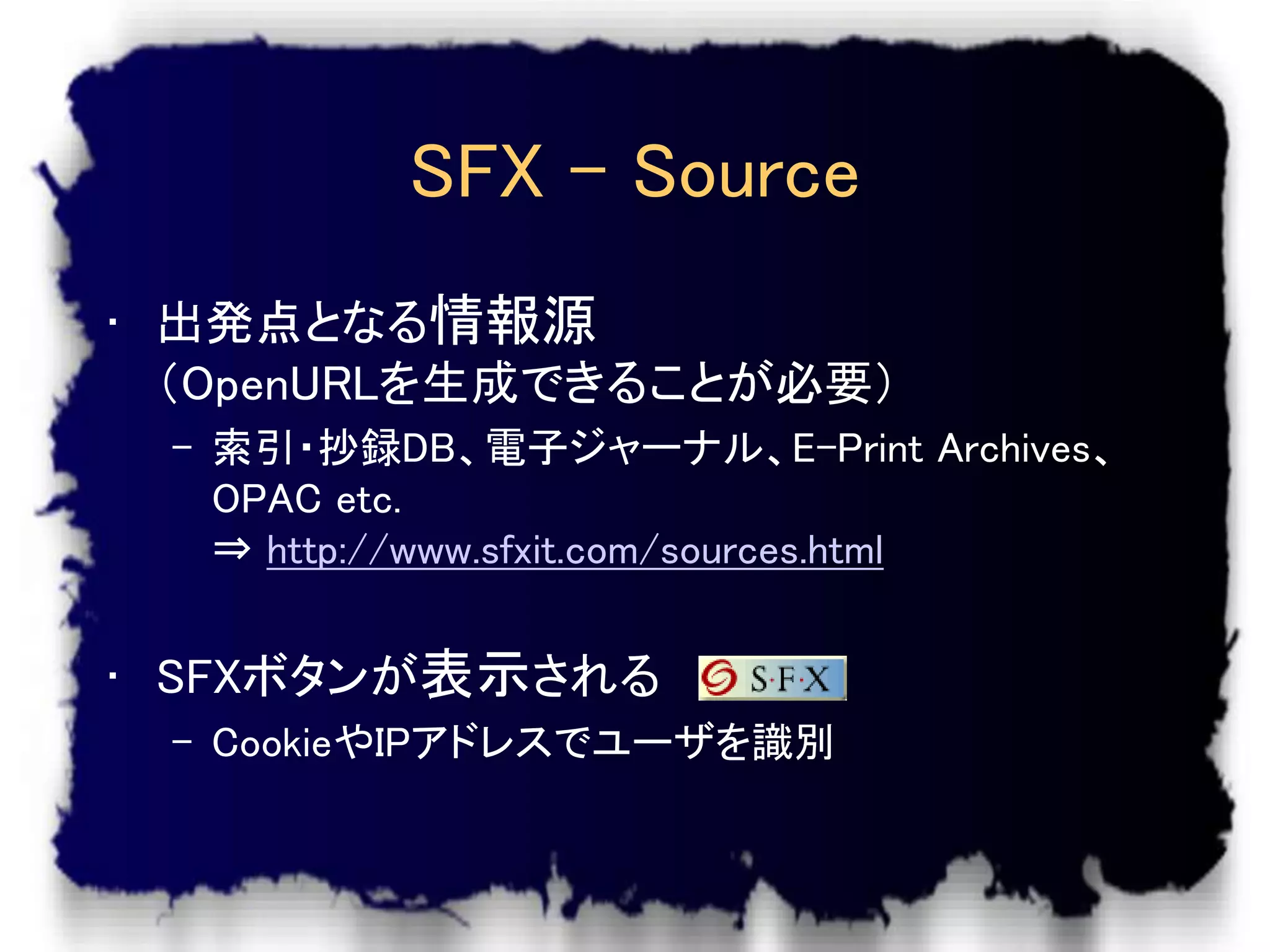 SFX – Source
• 出発点となる情報源
  （OpenURLを生成できることが必要）
 – 索引・抄録DB、電子ジャーナル、E-Print Archives、
   OPAC etc.
   ⇒ http://www.sfxit.com/sources.html


• SFXボタンが表示される
 – CookieやIPアドレスでユーザを識別
 