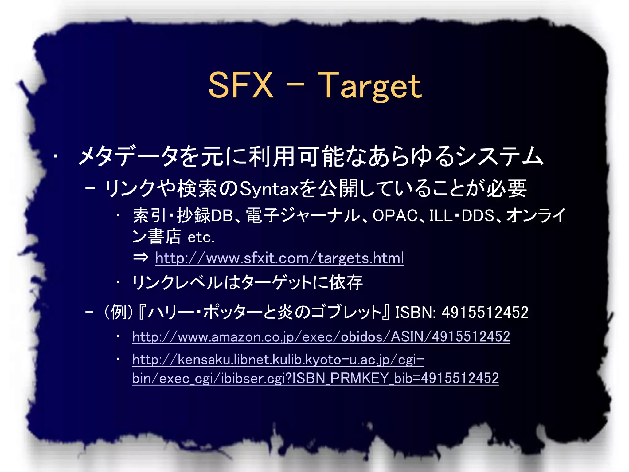 SFX – Target
• メタデータを元に利用可能なあらゆるシステム
 – リンクや検索のSyntaxを公開していることが必要
   • 索引・抄録DB、電子ジャーナル、OPAC、ILL・DDS、オンライ
     ン書店 etc.
     ⇒ http://www.sfxit.com/targets.html
   • リンクレベルはターゲットに依存
 – (例) 『ハリー・ポッターと炎のゴブレット』 ISBN: 4915512452
   • http://www.amazon.co.jp/exec/obidos/ASIN/4915512452
   • http://kensaku.libnet.kulib.kyoto-u.ac.jp/cgi-
     bin/exec_cgi/ibibser.cgi?ISBN_PRMKEY_bib=4915512452
 
