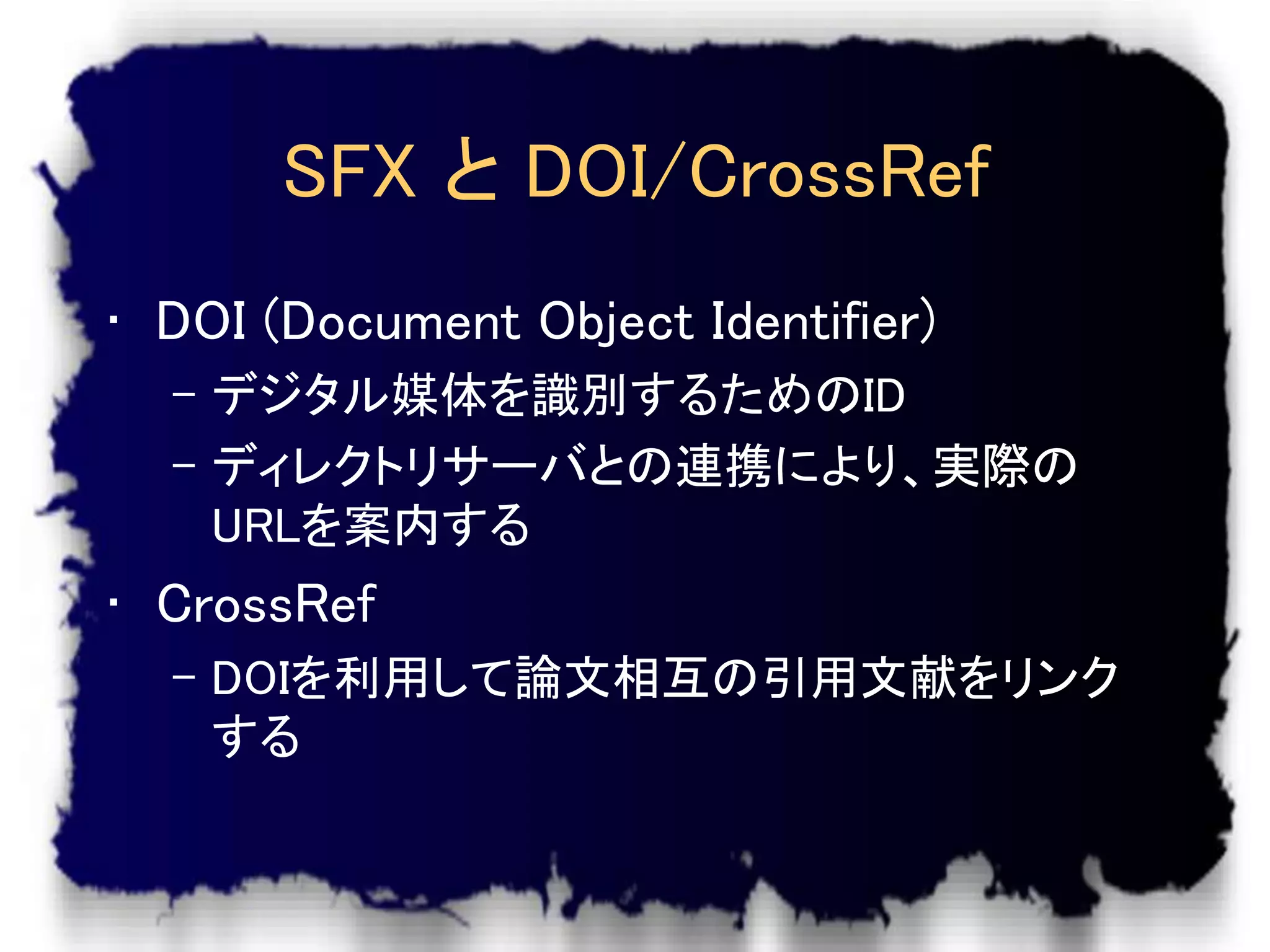SFX と DOI/CrossRef
• DOI (Document Object Identifier)
  – デジタル媒体を識別するためのID
  – ディレクトリサーバとの連携により、実際の
    URLを案内する
• CrossRef
  – DOIを利用して論文相互の引用文献をリンク
    する
 