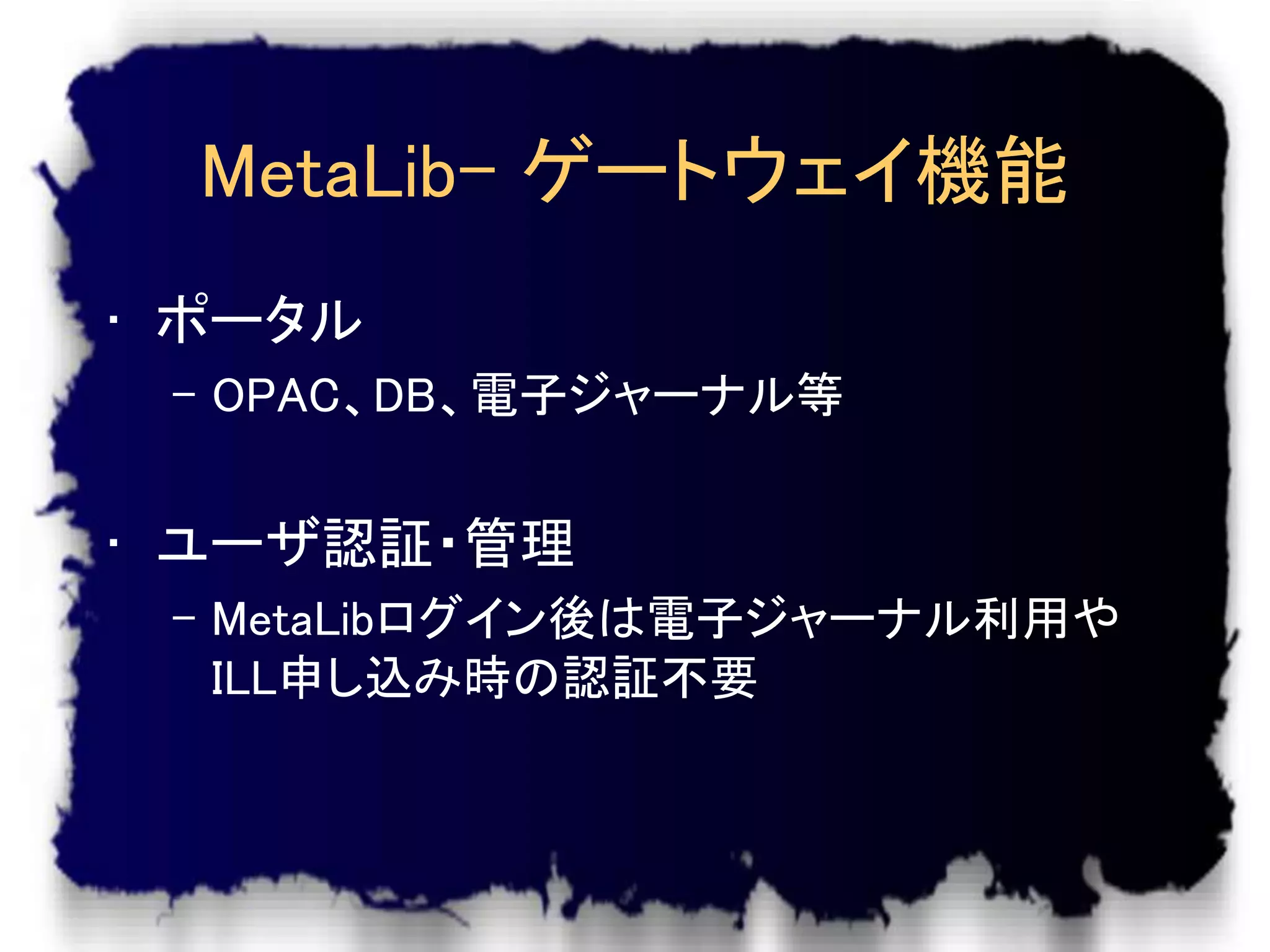 MetaLib- ゲートウェイ機能
• ポータル
 – OPAC、DB、電子ジャーナル等


• ユーザ認証・管理
 – MetaLibログイン後は電子ジャーナル利用や
   ILL申し込み時の認証不要
 