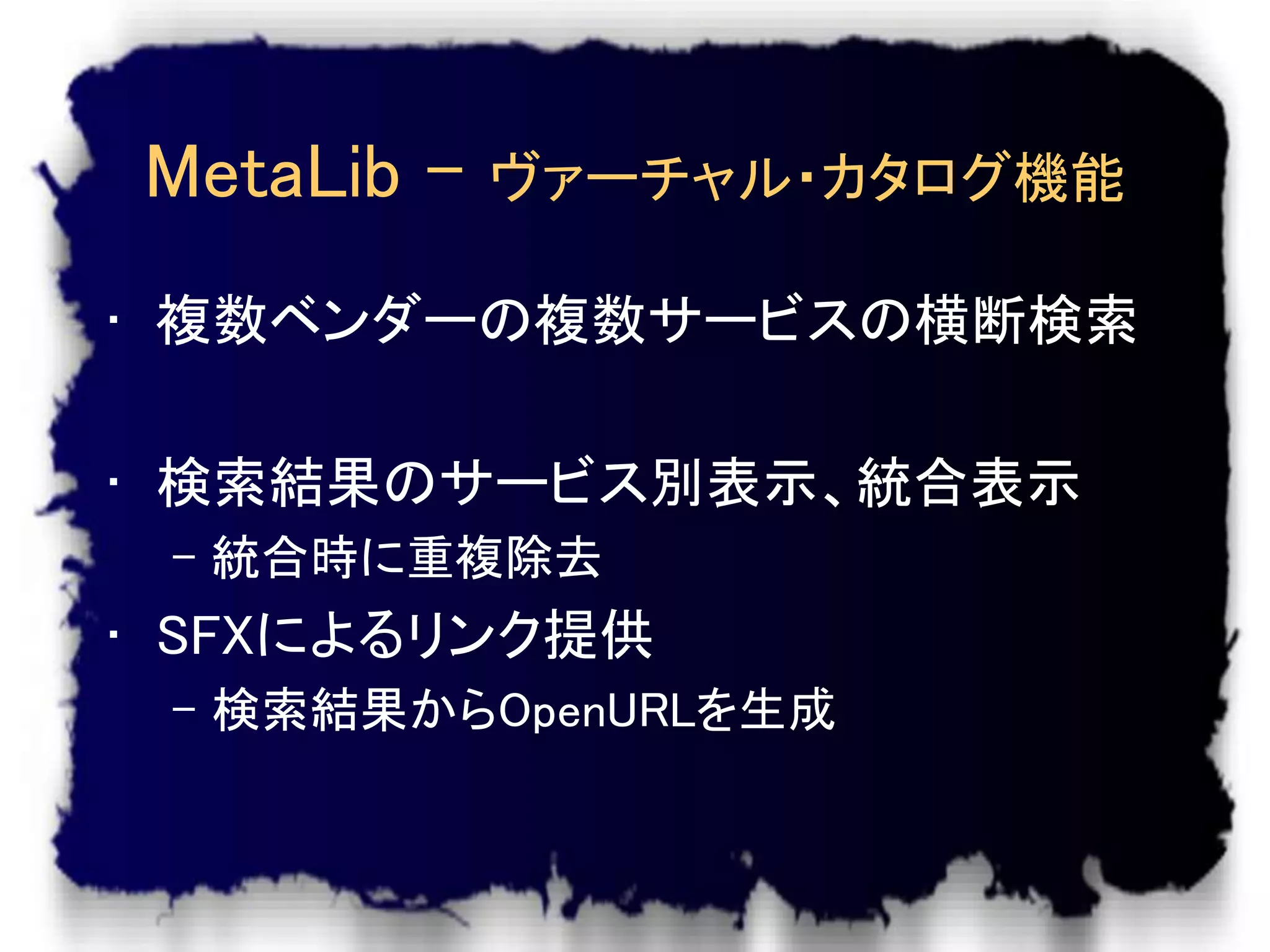 MetaLib -   ヴァーチャル・カタログ機能

• 複数ベンダーの複数サービスの横断検索

• 検索結果のサービス別表示、統合表示
 – 統合時に重複除去
• SFXによるリンク提供
 – 検索結果からOpenURLを生成
 