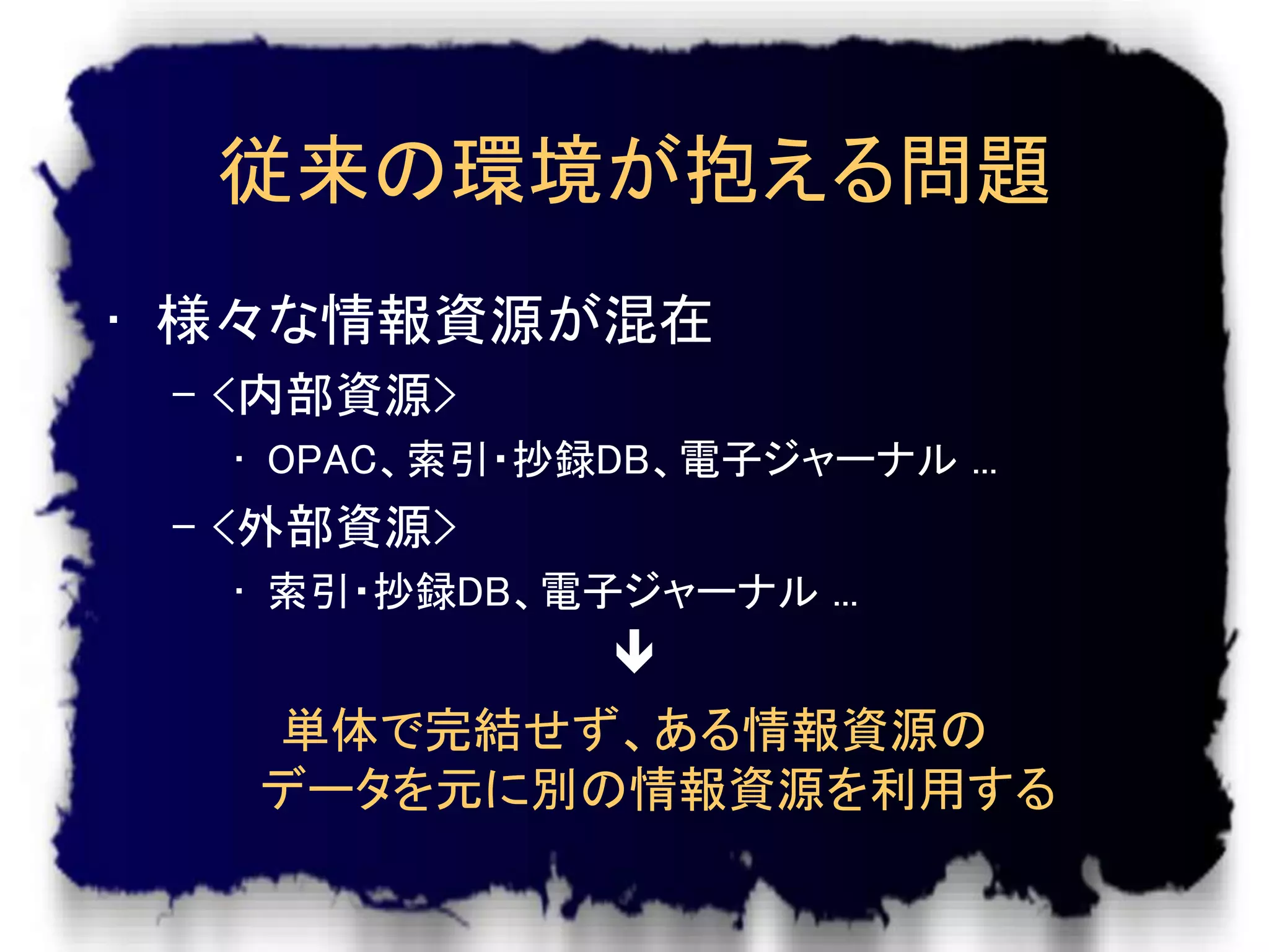 従来の環境が抱える問題
• 様々な情報資源が混在
 – <内部資源>
  • OPAC、索引・抄録DB、電子ジャーナル ...
 – <外部資源>
  • 索引・抄録DB、電子ジャーナル ...
           
   単体で完結せず、ある情報資源の
   データを元に別の情報資源を利用する
 