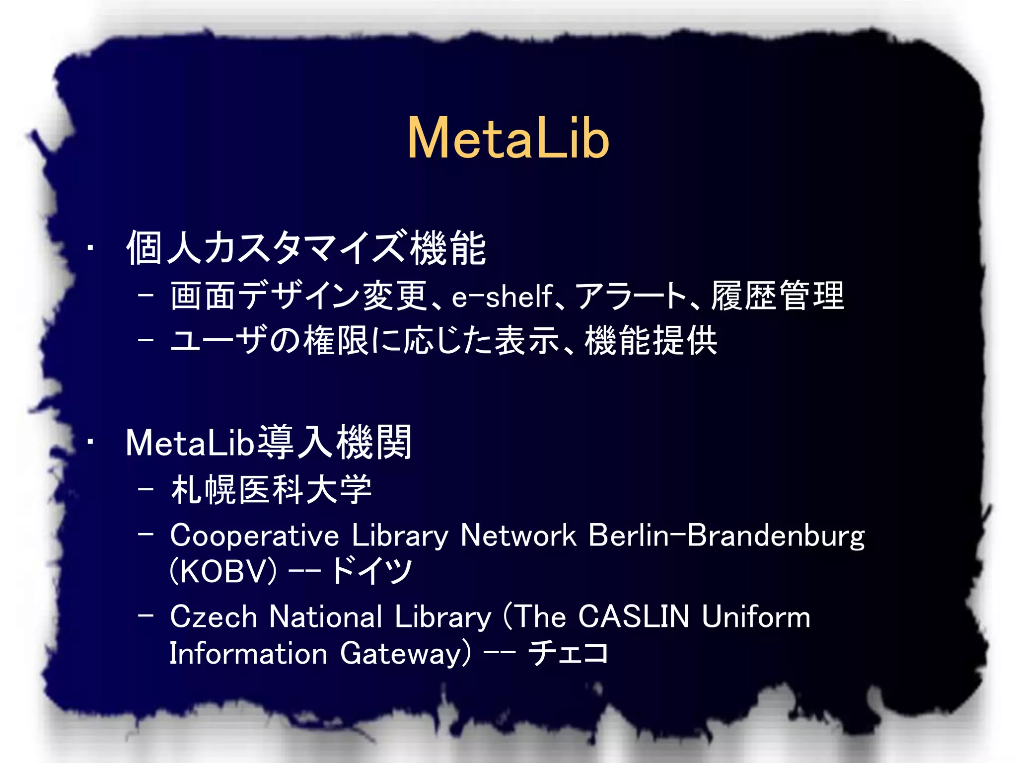 MetaLib
• 個人カスタマイズ機能
  – 画面デザイン変更、e-shelf、アラート、履歴管理
  – ユーザの権限に応じた表示、機能提供


• MetaLib導入機関
  – 札幌医科大学
  – Cooperative Library Network Berlin-Brandenburg
    (KOBV) -- ドイツ
  – Czech National Library (The CASLIN Uniform
    Information Gateway) -- チェコ
 