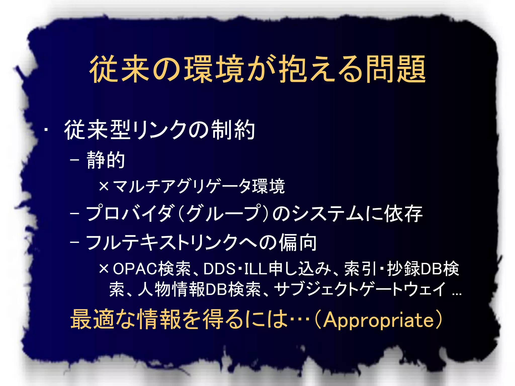 従来の環境が抱える問題
• 従来型リンクの制約
 – 静的
  ×マルチアグリゲータ環境
 – プロバイダ（グループ）のシステムに依存
 – フルテキストリンクへの偏向
  ×OPAC検索、DDS・ILL申し込み、索引・抄録DB検
   索、人物情報DB検索、サブジェクトゲートウェイ ...
 最適な情報を得るには…（Appropriate）
 