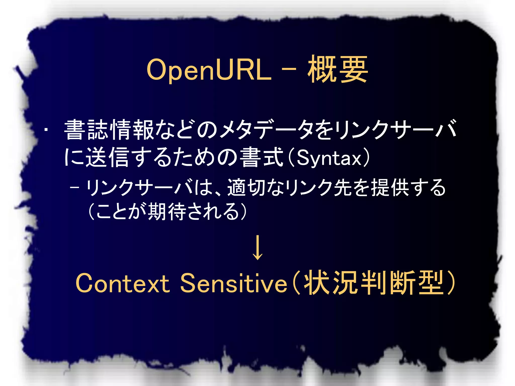 OpenURL – 概要
• 書誌情報などのメタデータをリンクサーバ
  に送信するための書式（Syntax）
 – リンクサーバは、適切なリンク先を提供する
   （ことが期待される）
              ↓
 Context Sensitive（状況判断型）
 