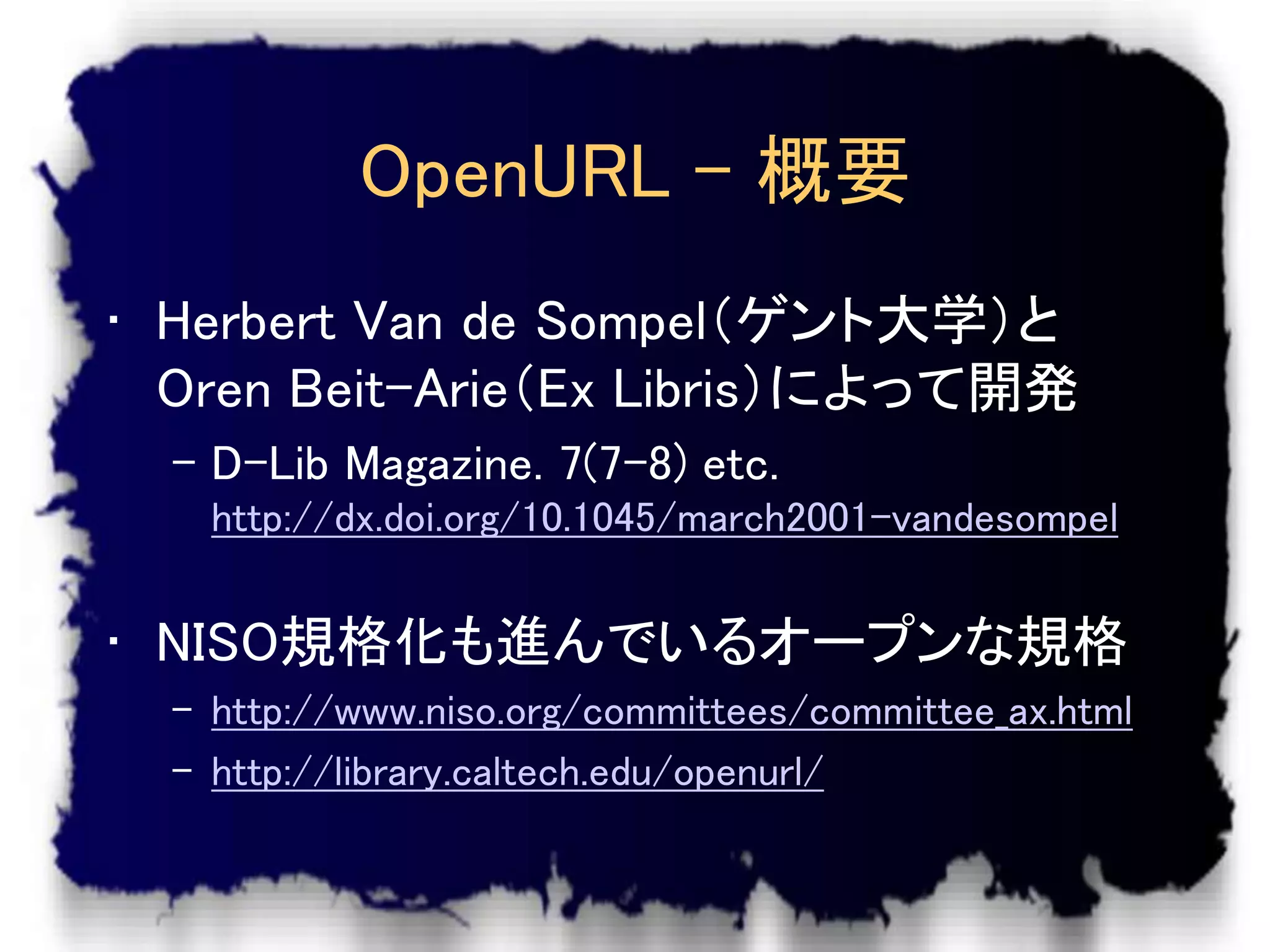 OpenURL – 概要
• Herbert Van de Sompel（ゲント大学）と
  Oren Beit-Arie（Ex Libris）によって開発
  – D-Lib Magazine. 7(7-8) etc.
    http://dx.doi.org/10.1045/march2001-vandesompel


• NISO規格化も進んでいるオープンな規格
  – http://www.niso.org/committees/committee_ax.html
  – http://library.caltech.edu/openurl/
 