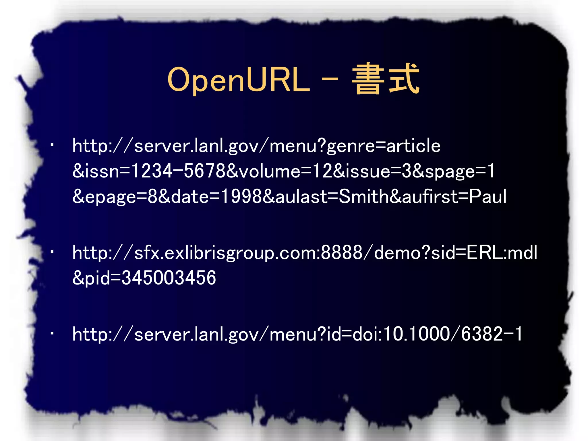 OpenURL – 書式
• http://server.lanl.gov/menu?genre=article
  &issn=1234-5678&volume=12&issue=3&spage=1
  &epage=8&date=1998&aulast=Smith&aufirst=Paul

• http://sfx.exlibrisgroup.com:8888/demo?sid=ERL:mdl
  &pid=345003456

• http://server.lanl.gov/menu?id=doi:10.1000/6382-1
 