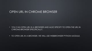 OPEN URL IN CHROME BROWSER
• YOU CAN OPEN URL IN A BROWSER AND ALSO SPECIFY TO OPEN THE URL IN
CHROME BROWSER SPECIFICALLY.
• TO OPEN URL IN A BROWSER, WE WILL USE WEBBROWSER PYTHON MODULE.
 