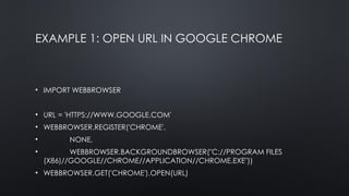 EXAMPLE 1: OPEN URL IN GOOGLE CHROME
• IMPORT WEBBROWSER
• URL = 'HTTPS://WWW.GOOGLE.COM'
• WEBBROWSER.REGISTER('CHROME',
• NONE,
• WEBBROWSER.BACKGROUNDBROWSER("C://PROGRAM FILES
(X86)//GOOGLE//CHROME//APPLICATION//CHROME.EXE"))
• WEBBROWSER.GET('CHROME').OPEN(URL)
 