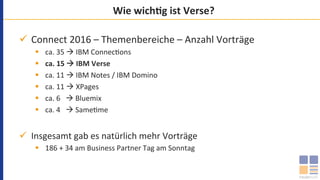 Wie	wichMg	ist	Verse?	
ü  Connect	2016	–	Themenbereiche	–	Anzahl	Vorträge	
§  ca.	35	à	IBM	Connec`ons	
§  ca.	15	à	IBM	Verse	
§  ca.	11	à	IBM	Notes	/	IBM	Domino	
§  ca.	11	à	XPages	
§  ca.	6			à	Bluemix	
§  ca.	4			à	Same`me	
ü  Insgesamt	gab	es	natürlich	mehr	Vorträge	
§  186	+	34	am	Business	Partner	Tag	am	Sonntag	
 
