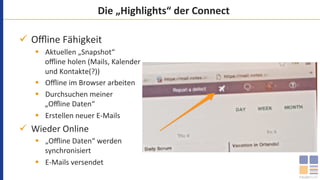 Die	„Highlights“	der	Connect	
ü  Oﬄine	Fähigkeit	
§  Aktuellen	„Snapshot“	
oﬄine	holen	(Mails,	Kalender	
und	Kontakte(?))	
§  Oﬄine	im	Browser	arbeiten	
§  Durchsuchen	meiner	
„Oﬄine	Daten“	
§  Erstellen	neuer	E-Mails	
ü  Wieder	Online	
§  „Oﬄine	Daten“	werden	
synchronisiert	
§  E-Mails	versendet	
	
 