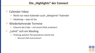 Die	„Highlights“	der	Connect	
ü  Calendar	Inbox	
§  Nicht	nur	mein	Kalender	auch	„delegierte“	Kalender	
§  Heatmap	–	was	ist	los	
ü  Wiederkehrende	Termine	
§  Erkennt	das	Ende	–	mit	einem	Klick	erweitern	
ü  „Lohnt“	sich	ein	Mee`ng	
§  Prüfung	welcher	Personenkreis	nimmt	teil	
•  Manuell	UND	Automa`siert	
 