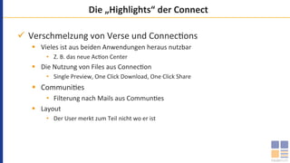 Die	„Highlights“	der	Connect	
ü  Verschmelzung	von	Verse	und	Connec`ons	
§  Vieles	ist	aus	beiden	Anwendungen	heraus	nutzbar	
•  Z.	B.	das	neue	Ac`on	Center	
§  Die	Nutzung	von	Files	aus	Connec`on	
•  Single	Preview,	One	Click	Download,	One	Click	Share	
§  Communi`es	
•  Filterung	nach	Mails	aus	Commun`es	
§  Layout	
•  Der	User	merkt	zum	Teil	nicht	wo	er	ist	
 