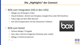 Die	„Highlights“	der	Connect	
ü  BOX.com	Integra`on	(HQ	in	den	USA)	
§  Ablage	von	Anhängen	in	Box	
§  Cloud-Anbieter,	ähnlich	wie	Dropbox,	Google	Drive	oder	MS	OneDrive	
§  Fokus	liegt	auf	dem	KMU	Bereich		
§  Seit	2012	Koopera`on	mit	der	Deutschen	Telekom	
ü  BOX.com	bietet	
§  Sichere	Ablage	/	Freigabe	
§  Sync	über	mehrere	Endgeräte	(Desktop	oder	mobil)	
§  Ablage	in	Ordnerstrukturen	
§  ...	
 