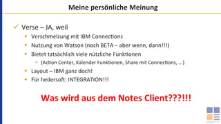 Meine	persönliche	Meinung	
ü  Verse	–	JA,	weil	
§  Verschmelzung	mit	IBM	Connec`ons	
§  Nutzung	von	Watson	(noch	BETA	–	aber	wenn,	dann!!!)	
§  Bietet	tatsächlich	viele	nützliche	Funk`onen	
•  (Ac`on	Center,	Kalender	Funk`onen,	Share	mit	Connec`ons,	...)	
§  Layout	–	IBM	ganz	doch!	
§  Für	hederso=:	INTEGRATION!!!	
	
Was	wird	aus	dem	Notes	Client???!!!	
 