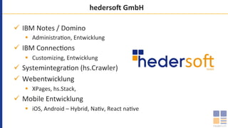 hederso8	GmbH	
ü  IBM	Notes	/	Domino	
§  Administra`on,	Entwicklung	
ü  IBM	Connec`ons	
§  Customizing,	Entwicklung	
ü  Systemintegra`on	(hs.Crawler)	
ü  Webentwicklung	
§  XPages,	hs.Stack,		
ü  Mobile	Entwicklung	
§  iOS,	Android	–	Hybrid,	Na`v,	React	na`ve	
 
