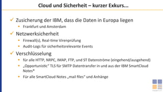 Cloud	und	Sicherheit	–	kurzer	Exkurs...	
ü  Zusicherung	der	IBM,	dass	die	Daten	in	Europa	liegen		
§  Frankfurt	und	Amsterdam	
ü  Netzwerksicherheit	
§  Firewall(s),	Real-`me	Virenprüfung	
§  Audit-Logs	für	sicherheitsrelevante	Events	
ü  Verschlüsselung		
§  für	alle	HTTP,	NRPC,	IMAP,	FTP,	und	ST	Datenströme	(eingehend/ausgehend)	
§  „Opportunis`c“	TLS	für	SMTP	Datentransfer	in	und	aus	der	IBM	SmartCloud	
Notes®		
§  Für	alle	SmartCloud	Notes	„mail	ﬁles“	und	Anhänge	
 