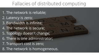 1. The network is reliable;


2. Latency is zero;


3. Bandwidth is infinite;


4. The network is secure;


5. Topology doesn't change;


6. There is one administrator;


7. Transport cost is zero;


8. The network is homogeneous.
Fallacies of distributed computing
 