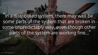 In a distributed system, there may well be
some parts of the system that are broken in
some unpredictably way, even though other
parts of the system are working fine…
“
”
Source:	Martin	Kleppmann
 