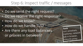 Step 6: Inspect traffic / messages
• Do we send the right request?


• Do we receive the right response?


• How do we know?


• How do we handle TLS?


• Are there any load balancers
 
or proxies in between?
Tools


curl, wireshark,
tcpdump, network
tab in browser,
mitm/tls proxy
 